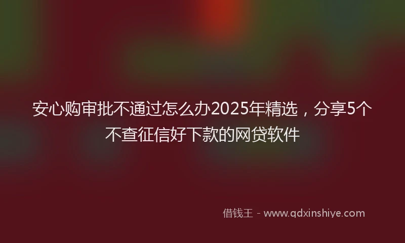 安心购审批不通过怎么办2025年精选，分享5个不查征信好下款的网贷软件