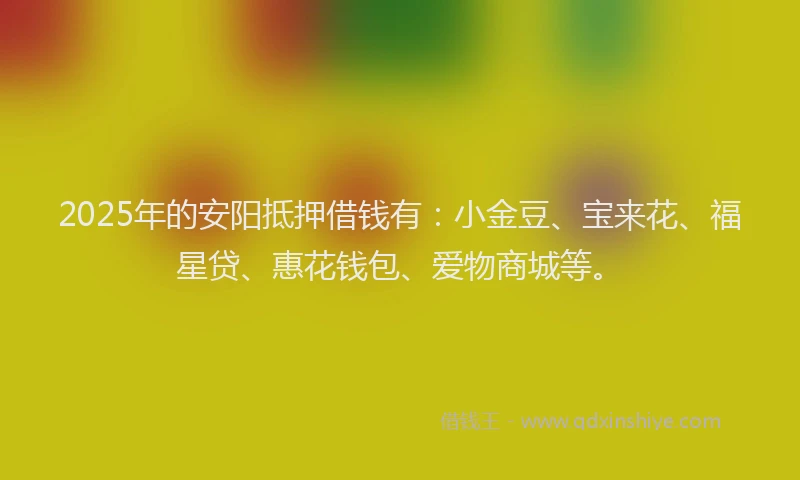 2025年的安阳抵押借钱有：小金豆、宝来花、福星贷、惠花钱包、爱物商城等。