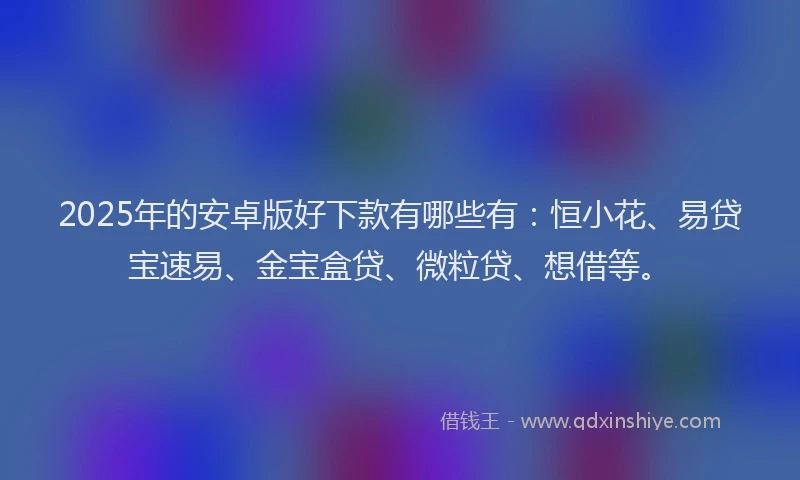 2025年的安卓版好下款有哪些有：恒小花、易贷宝速易、金宝盒贷、微粒贷、想借等。