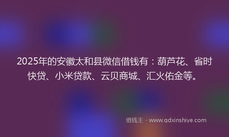 2025年的安徽太和县微信借钱有：葫芦花、省时快贷、小米贷款、云贝商城、汇火佑金等。