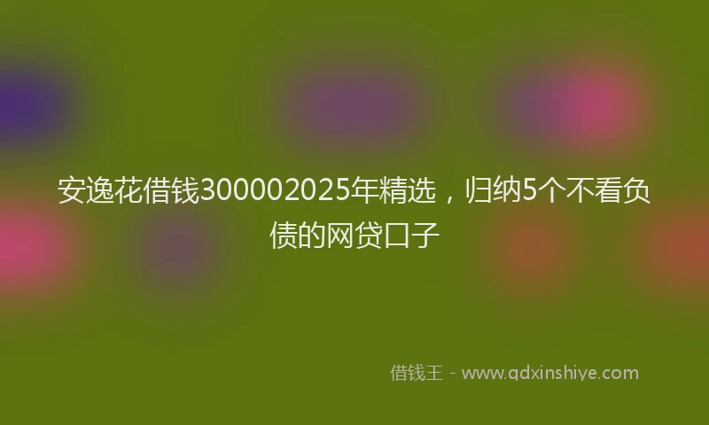 安逸花借钱300002025年精选，归纳5个不看负债的网贷口子