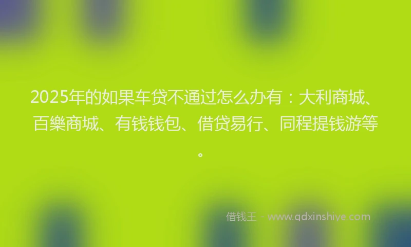 2025年的如果车贷不通过怎么办有：大利商城、百樂商城、有钱钱包、借贷易行、同程提钱游等。