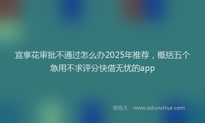 宜享花审批不通过怎么办2025年推荐，概括五个急用不求评分快借无忧的app