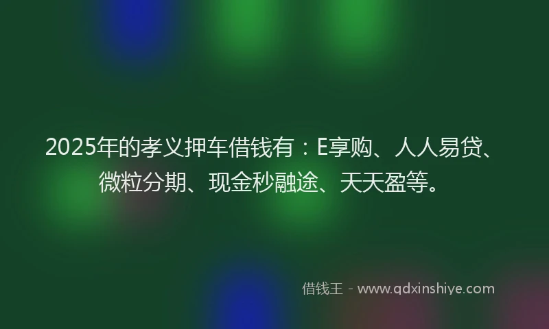 2025年的孝义押车借钱有：E享购、人人易贷、微粒分期、现金秒融途、天天盈等。