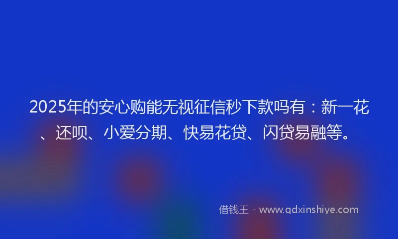 2025年的安心购能无视征信秒下款吗有：新一花、还呗、小爱分期、快易花贷、闪贷易融等。