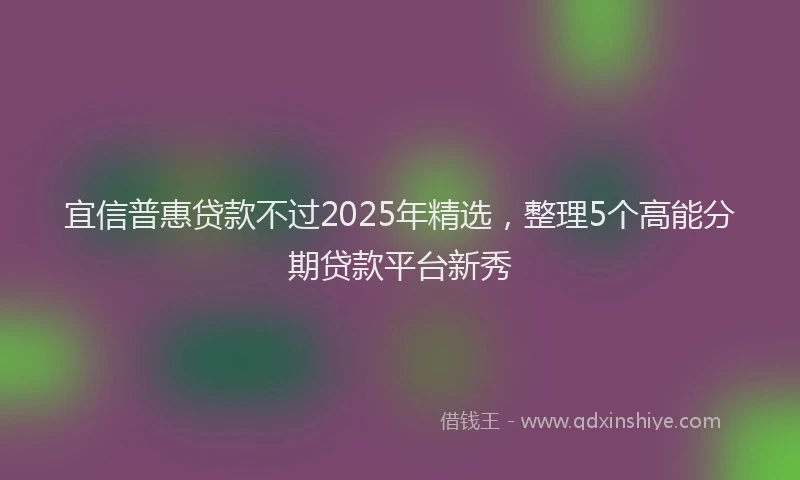宜信普惠贷款不过2025年精选，整理5个高能分期贷款平台新秀
