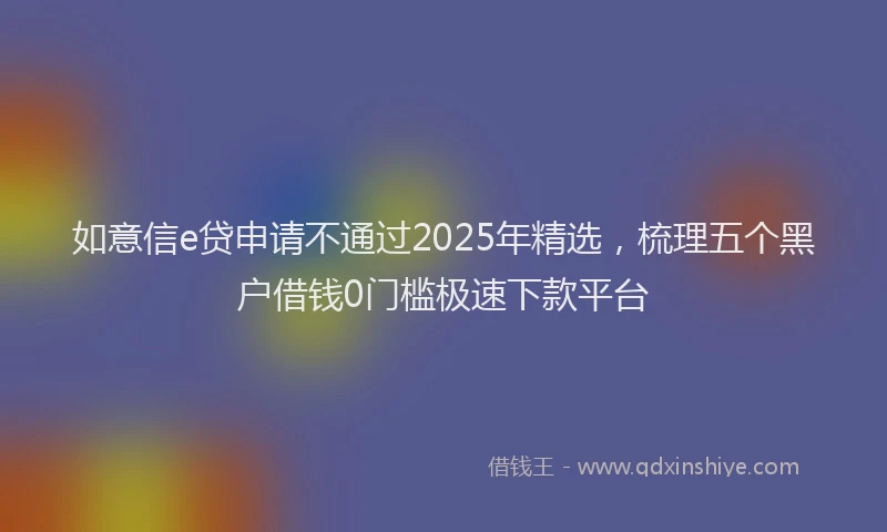 如意信e贷申请不通过2025年精选，梳理五个黑户借钱0门槛极速下款平台