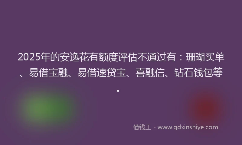 2025年的安逸花有额度评估不通过有：珊瑚买单、易借宝融、易借速贷宝、喜融信、钻石钱包等。