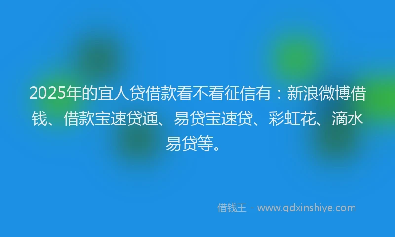 2025年的宜人贷借款看不看征信有：新浪微博借钱、借款宝速贷通、易贷宝速贷、彩虹花、滴水易贷等。