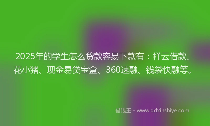 2025年的学生怎么贷款容易下款有：祥云借款、花小猪、现金易贷宝盒、360速融、钱袋快融等。