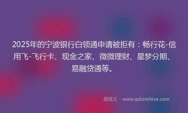 2025年的宁波银行白领通申请被拒有：畅行花-信用飞-飞行卡、现金之家、微微理财、星梦分期、易融贷通等。