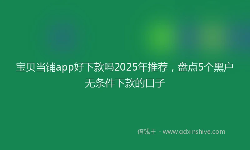宝贝当铺app好下款吗2025年推荐，盘点5个黑户无条件下款的口子