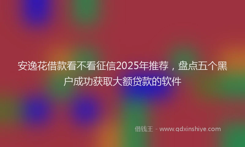 安逸花借款看不看征信2025年推荐，盘点五个黑户成功获取大额贷款的软件