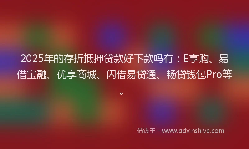2025年的存折抵押贷款好下款吗有：E享购、易借宝融、优享商城、闪借易贷通、畅贷钱包Pro等。