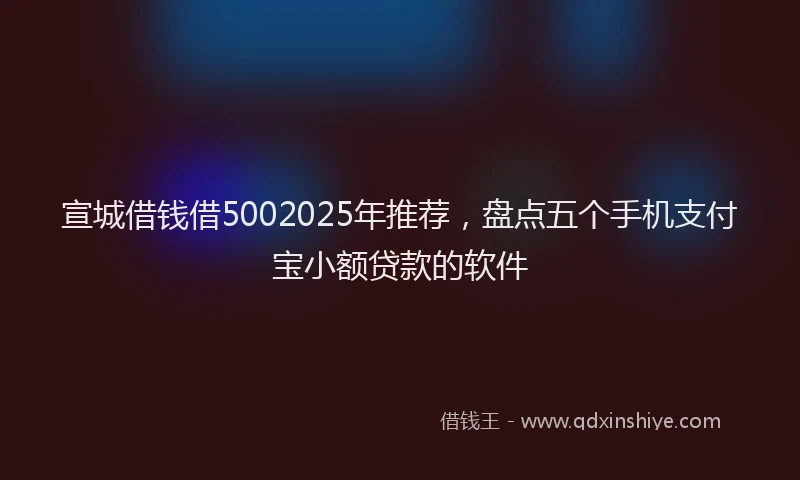 宣城借钱借5002025年推荐，盘点五个手机支付宝小额贷款的软件