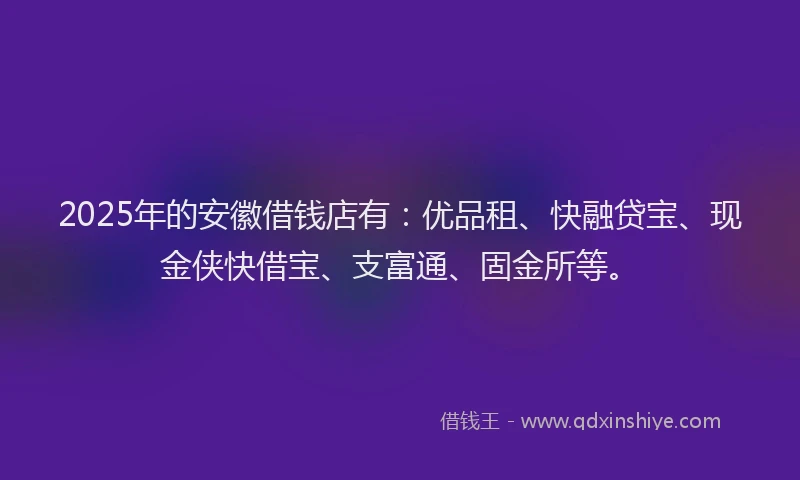 2025年的安徽借钱店有：优品租、快融贷宝、现金侠快借宝、支富通、固金所等。