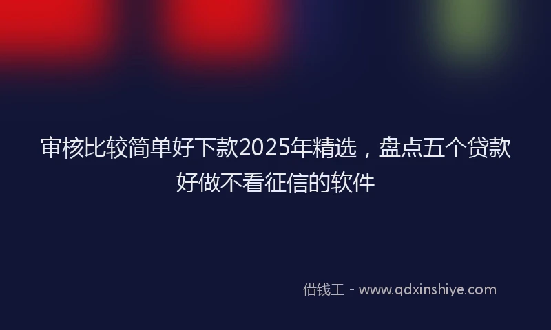 审核比较简单好下款2025年精选，盘点五个贷款好做不看征信的软件