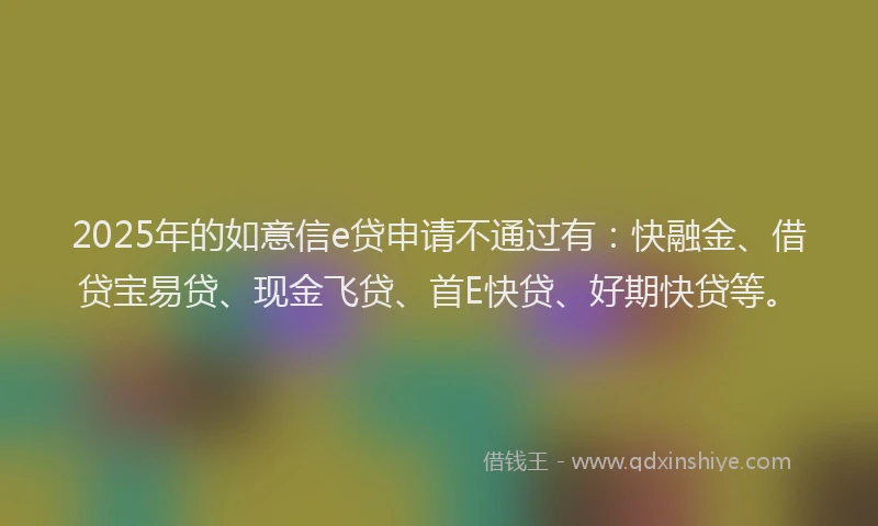 2025年的如意信e贷申请不通过有：快融金、借贷宝易贷、现金飞贷、首E快贷、好期快贷等。