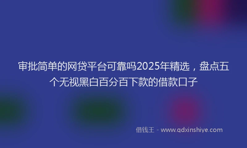 审批简单的网贷平台可靠吗2025年精选，盘点五个无视黑白百分百下款的借款口子