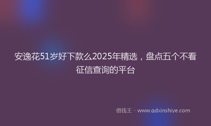 安逸花51岁好下款么2025年精选，盘点五个不看征信查询的平台
