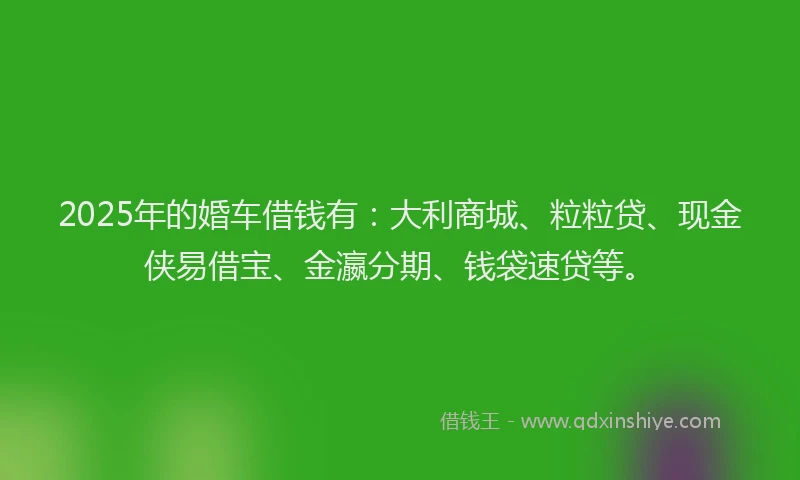 2025年的婚车借钱有：大利商城、粒粒贷、现金侠易借宝、金瀛分期、钱袋速贷等。