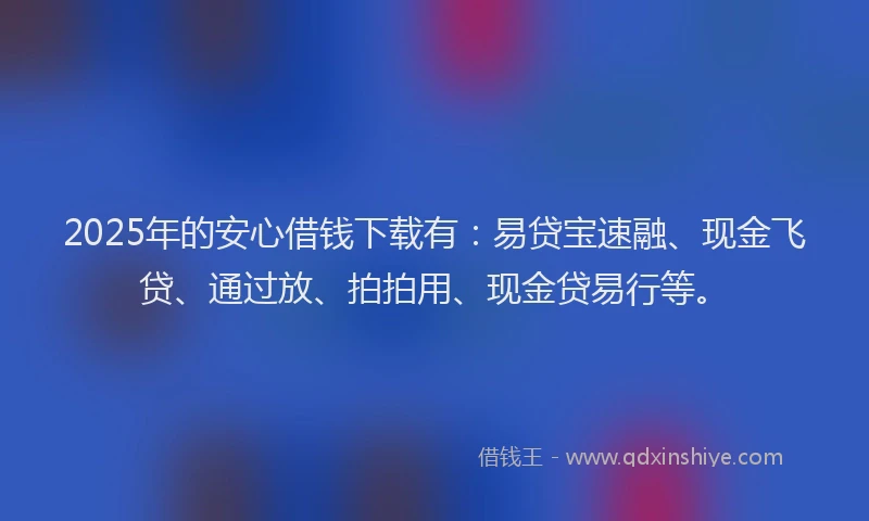 2025年的安心借钱下载有：易贷宝速融、现金飞贷、通过放、拍拍用、现金贷易行等。