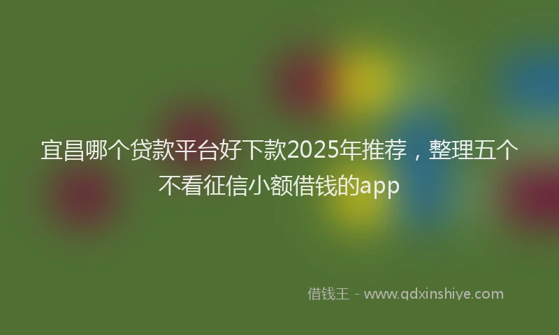 宜昌哪个贷款平台好下款2025年推荐，整理五个不看征信小额借钱的app
