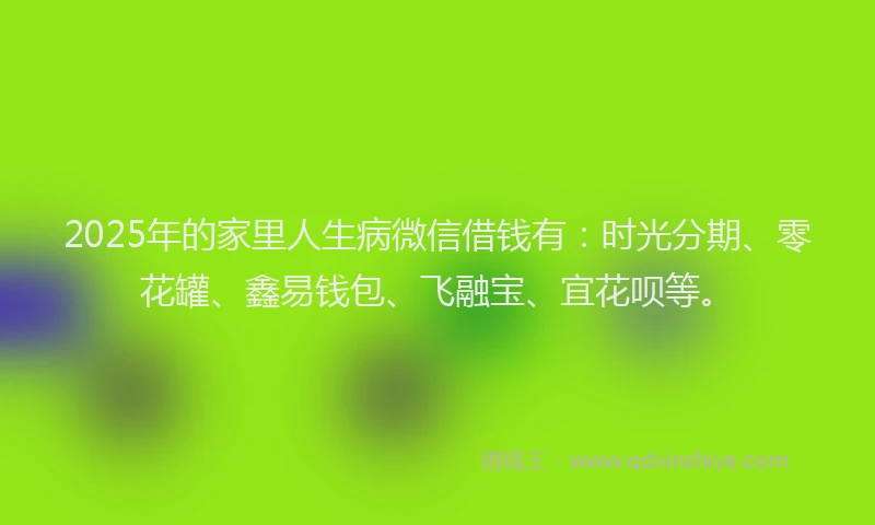 2025年的家里人生病微信借钱有：时光分期、零花罐、鑫易钱包、飞融宝、宜花呗等。