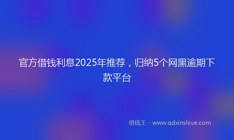官方借钱利息2025年推荐，归纳5个网黑逾期下款平台