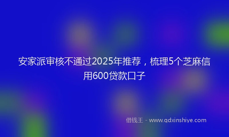安家派审核不通过2025年推荐，梳理5个芝麻信用600贷款口子