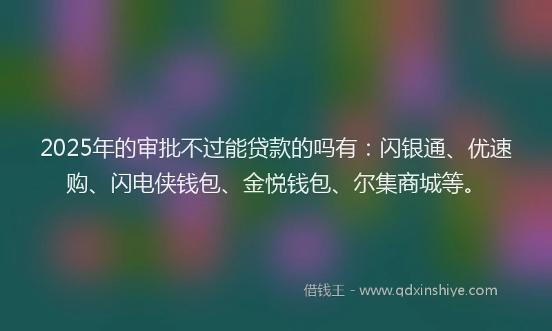2025年的审批不过能贷款的吗有：闪银通、优速购、闪电侠钱包、金悦钱包、尔集商城等。