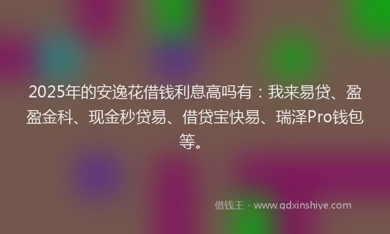 2025年的安逸花借钱利息高吗有：我来易贷、盈盈金科、现金秒贷易、借贷宝快易、瑞泽Pro钱包等。