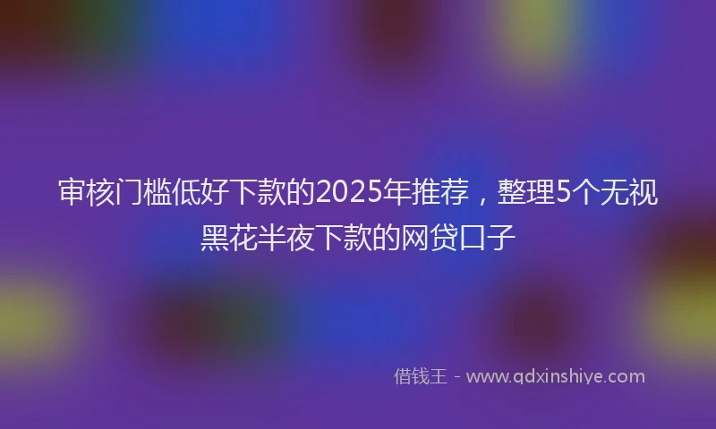 审核门槛低好下款的2025年推荐，整理5个无视黑花半夜下款的网贷口子