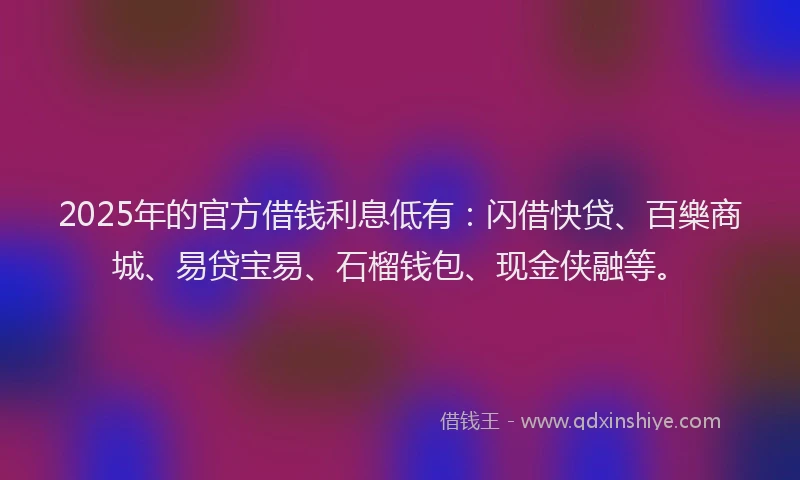 2025年的官方借钱利息低有：闪借快贷、百樂商城、易贷宝易、石榴钱包、现金侠融等。
