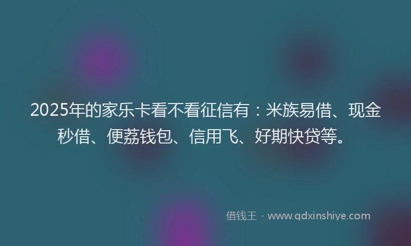 2025年的家乐卡看不看征信有：米族易借、现金秒借、便荔钱包、信用飞、好期快贷等。