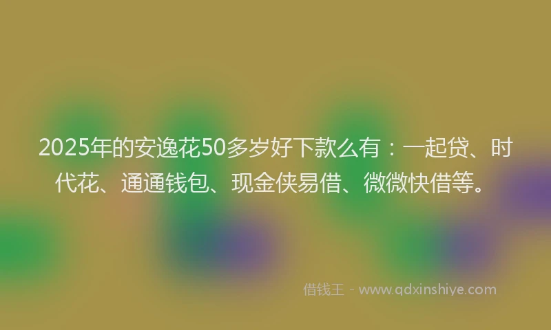 2025年的安逸花50多岁好下款么有：一起贷、时代花、通通钱包、现金侠易借、微微快借等。