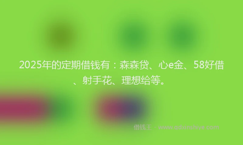 2025年的定期借钱有：森森贷、心e金、58好借、射手花、理想给等。