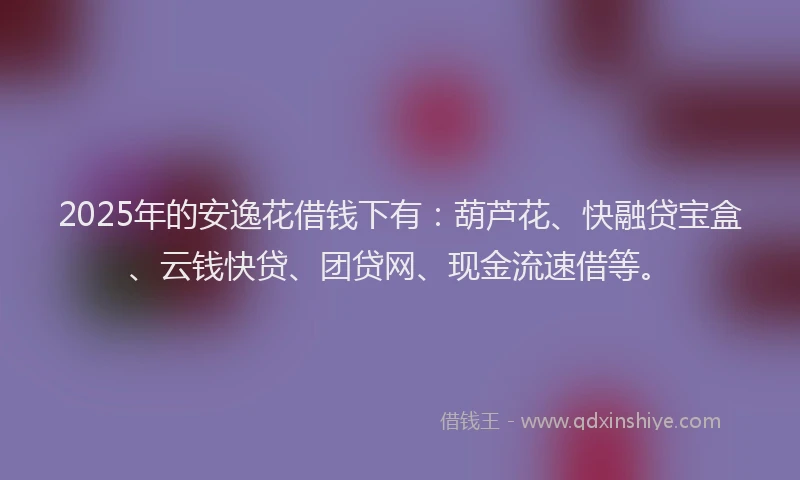2025年的安逸花借钱下有：葫芦花、快融贷宝盒、云钱快贷、团贷网、现金流速借等。