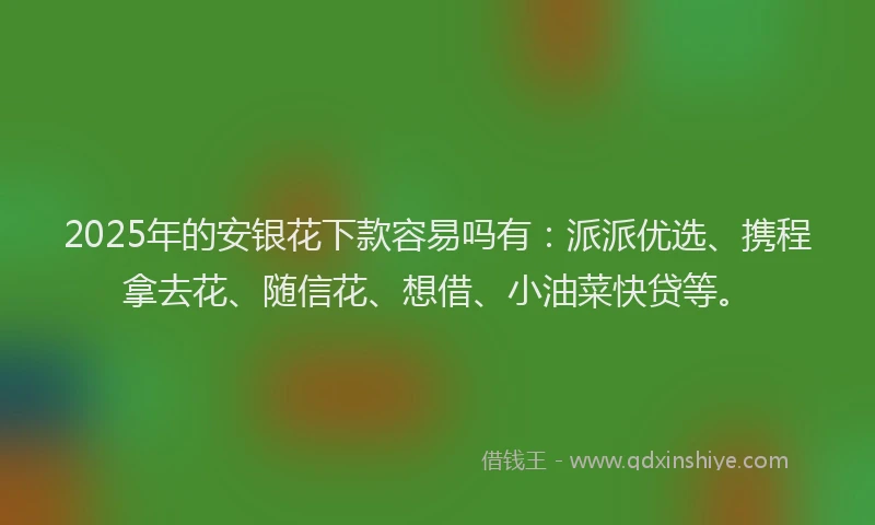 2025年的安银花下款容易吗有：派派优选、携程拿去花、随信花、想借、小油菜快贷等。