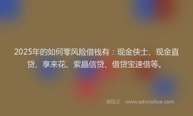 2025年的如何零风险借钱有：现金侠士、现金直贷、享来花、紫晶信贷、借贷宝速借等。