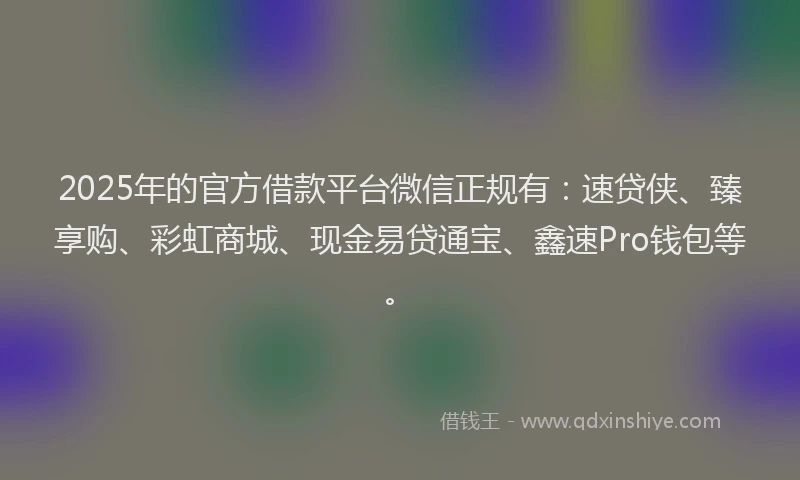 2025年的官方借款平台微信正规有：速贷侠、臻享购、彩虹商城、现金易贷通宝、鑫速Pro钱包等。