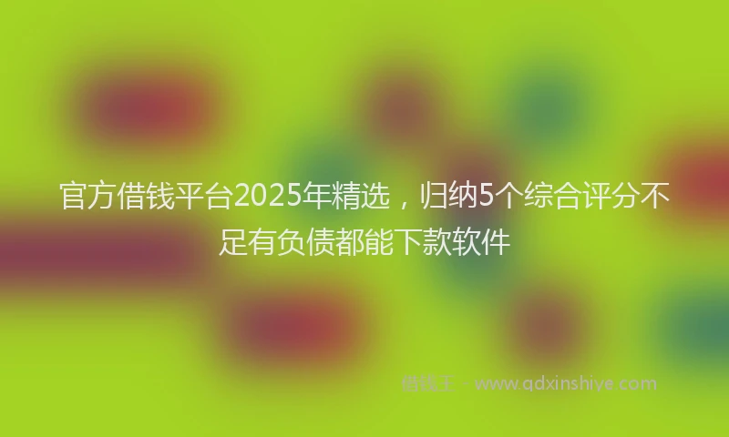 官方借钱平台2025年精选，归纳5个综合评分不足有负债都能下款软件