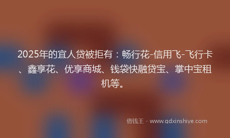 2025年的宜人贷被拒有：畅行花-信用飞-飞行卡、鑫享花、优享商城、钱袋快融贷宝、掌中宝租机等。