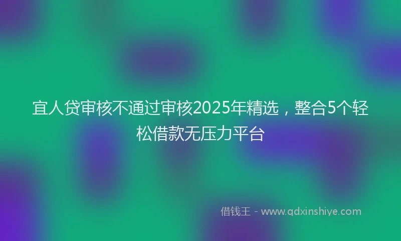 宜人贷审核不通过审核2025年精选，整合5个轻松借款无压力平台