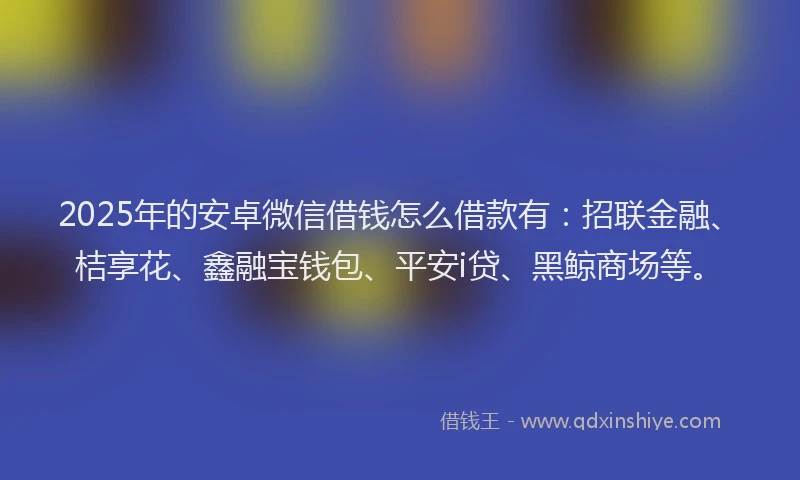 2025年的安卓微信借钱怎么借款有：招联金融、桔享花、鑫融宝钱包、平安i贷、黑鲸商场等。