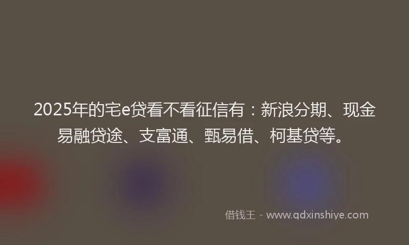 2025年的宅e贷看不看征信有：新浪分期、现金易融贷途、支富通、甄易借、柯基贷等。
