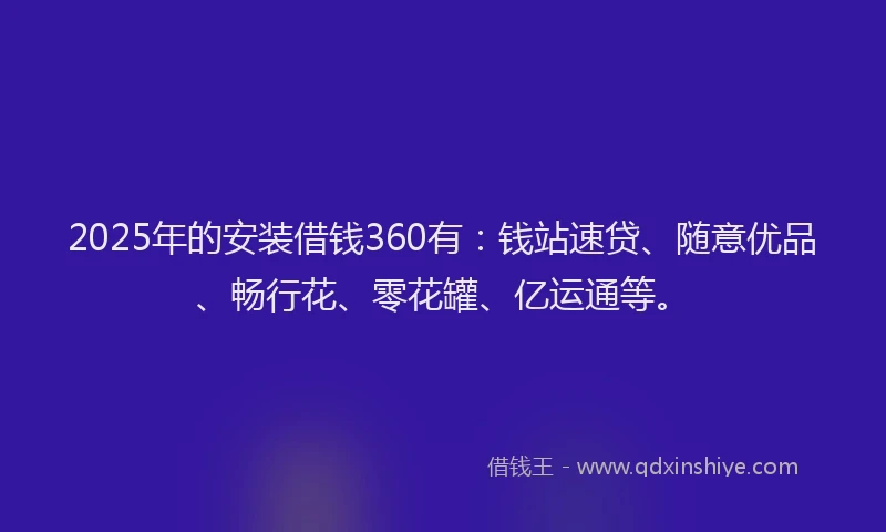 2025年的安装借钱360有：钱站速贷、随意优品、畅行花、零花罐、亿运通等。