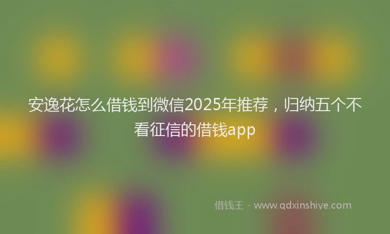 安逸花怎么借钱到微信2025年推荐，归纳五个不看征信的借钱app