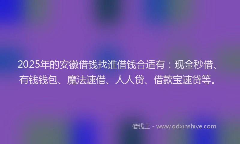 2025年的安徽借钱找谁借钱合适有：现金秒借、有钱钱包、魔法速借、人人贷、借款宝速贷等。
