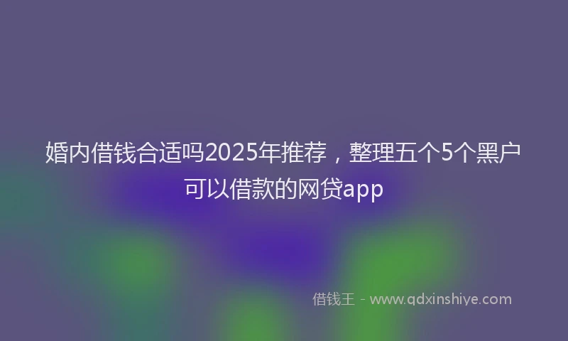 婚内借钱合适吗2025年推荐，整理五个5个黑户可以借款的网贷app
